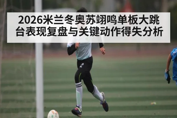 2026米兰冬奥苏翊鸣单板大跳台表现复盘与关键动作得失分析（www.hth.com）