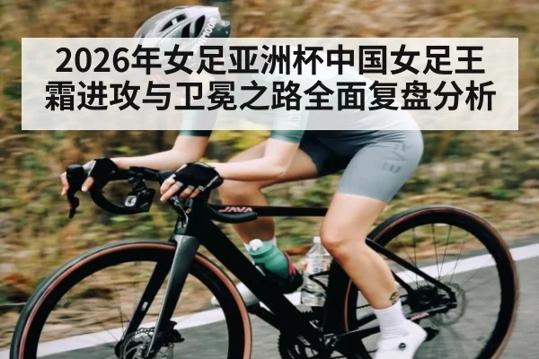 2026年女足亚洲杯中国女足王霜进攻与卫冕之路全面复盘分析
