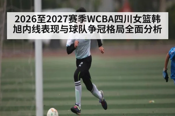 2026至2027赛季WCBA四川女篮韩旭内线表现与球队争冠格局全面分析